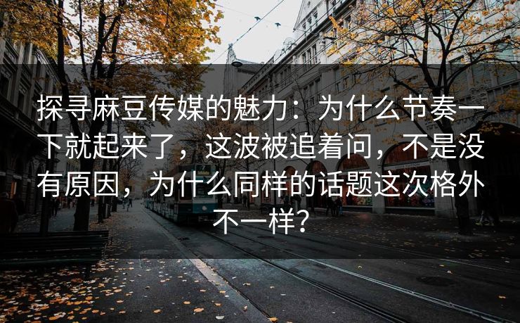 探寻麻豆传媒的魅力：为什么节奏一下就起来了，这波被追着问，不是没有原因，为什么同样的话题这次格外不一样？  第1张