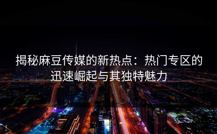 揭秘麻豆传媒的新热点：热门专区的迅速崛起与其独特魅力  第1张