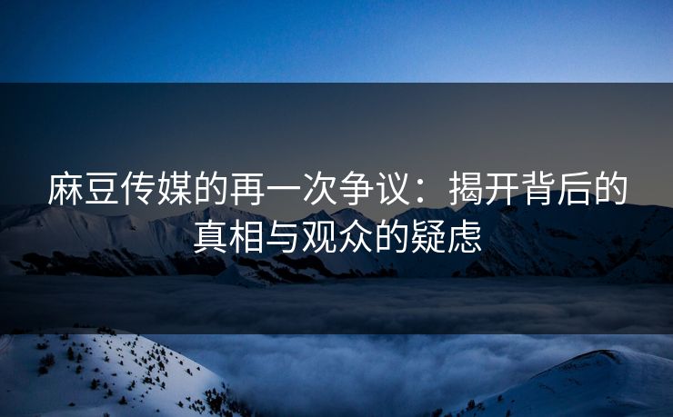 麻豆传媒的再一次争议：揭开背后的真相与观众的疑虑  第1张
