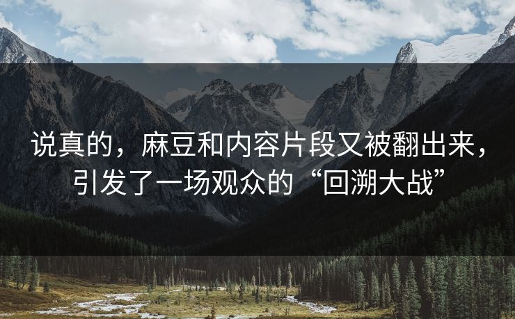 说真的，麻豆和内容片段又被翻出来，引发了一场观众的“回溯大战”  第1张
