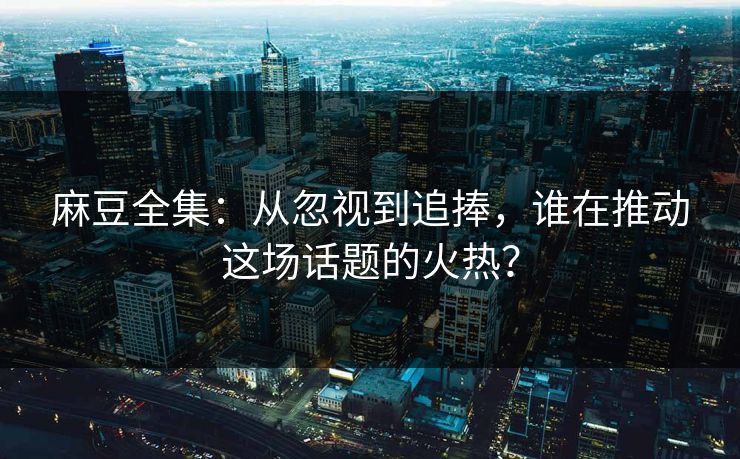 麻豆全集：从忽视到追捧，谁在推动这场话题的火热？  第1张