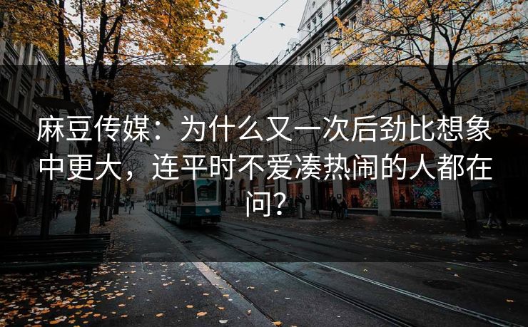 麻豆传媒：为什么又一次后劲比想象中更大，连平时不爱凑热闹的人都在问？  第1张