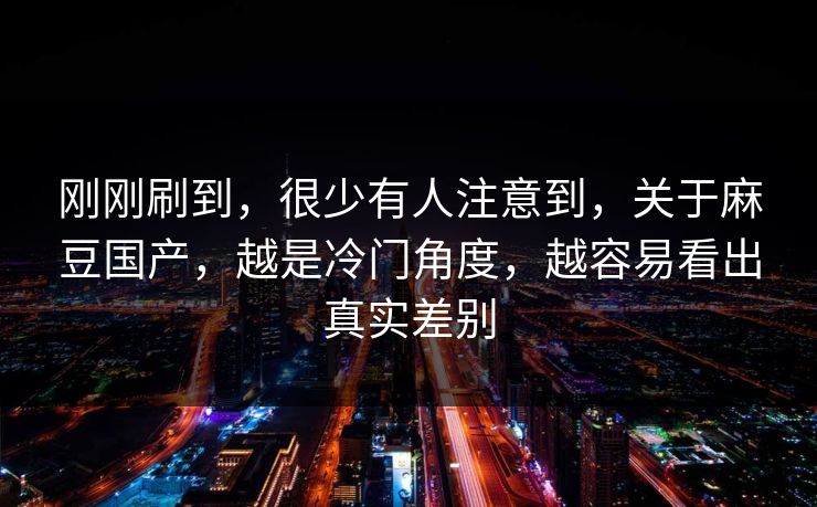 刚刚刷到，很少有人注意到，关于麻豆国产，越是冷门角度，越容易看出真实差别  第1张