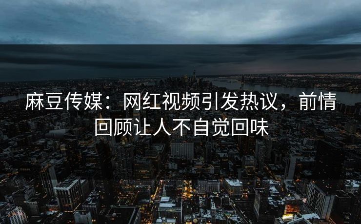 麻豆传媒：网红视频引发热议，前情回顾让人不自觉回味  第1张