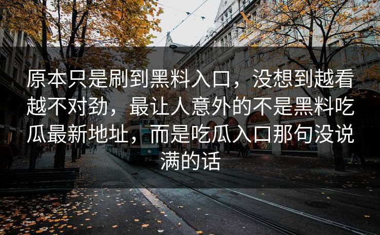 原本只是刷到黑料入口,没想到越看越不对劲,最让人意外的不是黑料吃瓜最新地址,而是吃瓜入口那句没说满的话 第1张 原本只是刷到黑料入口,没想到越看越不对劲,最让人意外的不是黑料吃瓜最新地址,而是吃瓜入口那句没说满的话 第1张