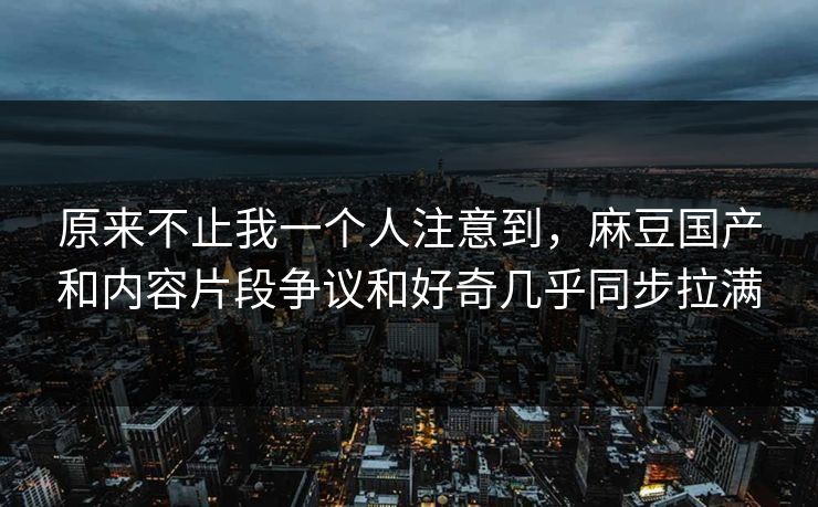 原来不止我一个人注意到,麻豆国产和内容片段争议和好奇几乎同步拉满 原来不止我一个人注意到,麻豆国产和内容片段争议和好奇几乎同步拉满