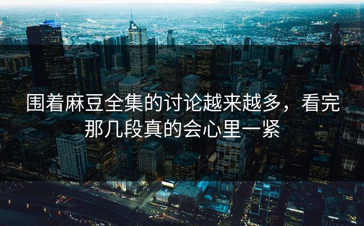 围着麻豆全集的讨论越来越多，看完那几段真的会心里一紧  第1张