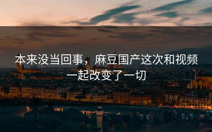 本来没当回事，麻豆国产这次和视频一起改变了一切  第1张